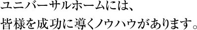 ユニバーサルホームには、皆様を成功に導くノウハウがあります。