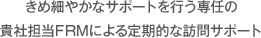 きめ細やかなサポートを行う専任の貴社担当FRMによる定期的な訪問サポート