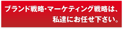 ブランド戦略・マーケティング戦略は、私達にお任せ下さい。