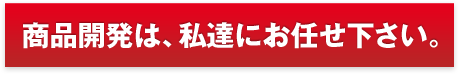 商品開発は、私達にお任せ下さい。