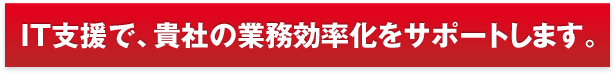 IT支援で、貴社の業務効率化をサポートします。